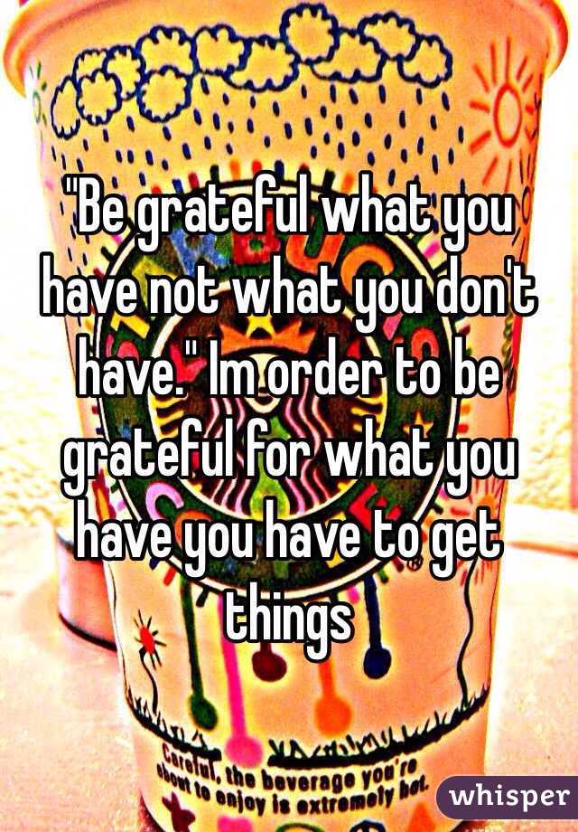 "Be grateful what you have not what you don't have." Im order to be grateful for what you have you have to get things