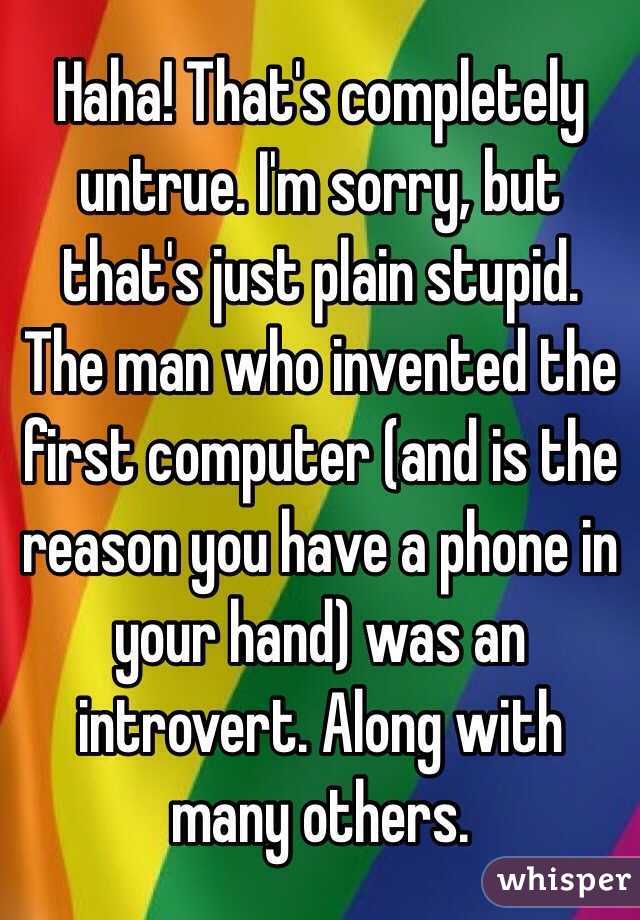 Haha! That's completely untrue. I'm sorry, but that's just plain stupid. The man who invented the first computer (and is the reason you have a phone in your hand) was an introvert. Along with many others. 