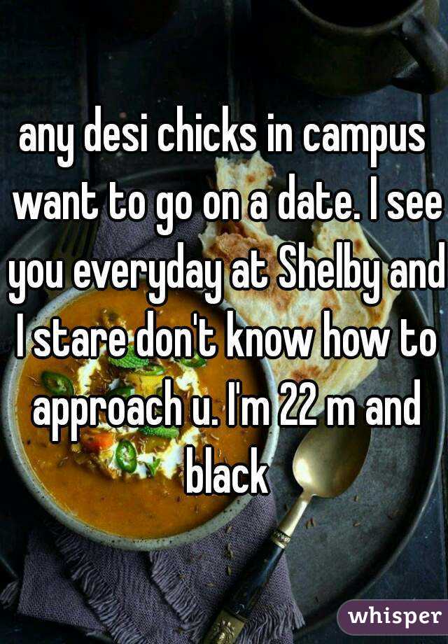 any desi chicks in campus want to go on a date. I see you everyday at Shelby and I stare don't know how to approach u. I'm 22 m and black