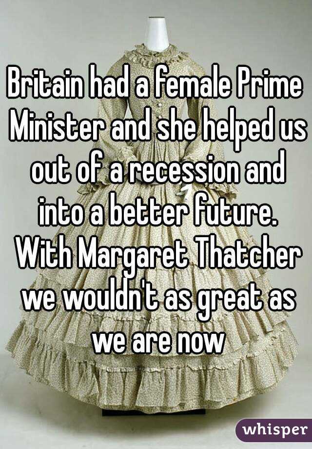 Britain had a female Prime Minister and she helped us out of a recession and into a better future. With Margaret Thatcher we wouldn't as great as we are now