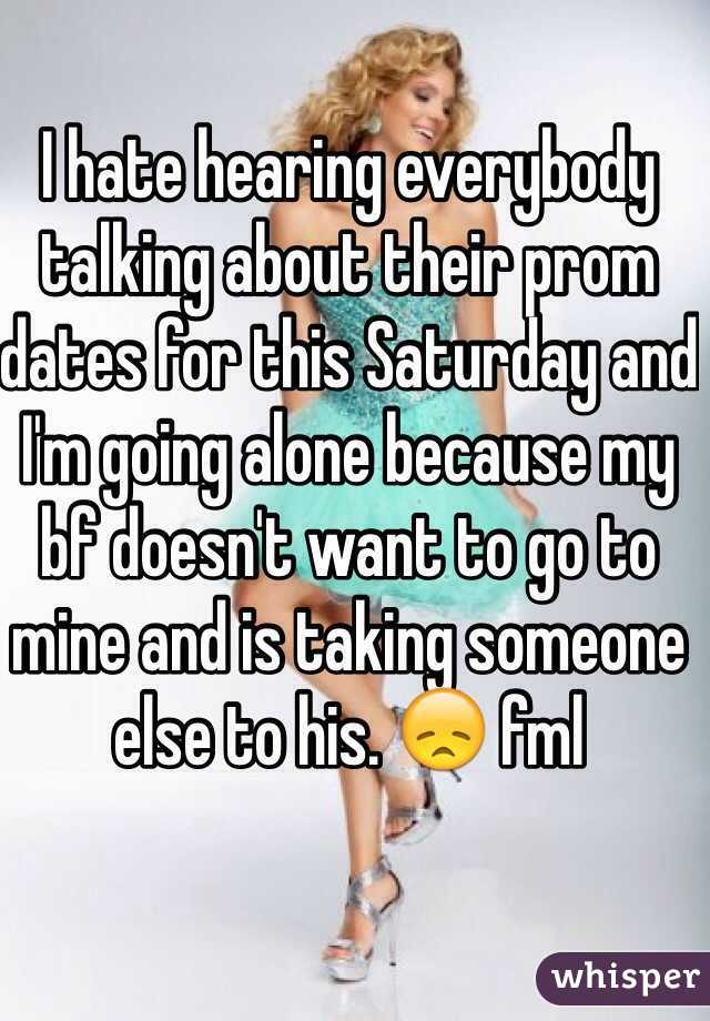 I hate hearing everybody talking about their prom dates for this Saturday and I'm going alone because my bf doesn't want to go to mine and is taking someone else to his. 😞 fml