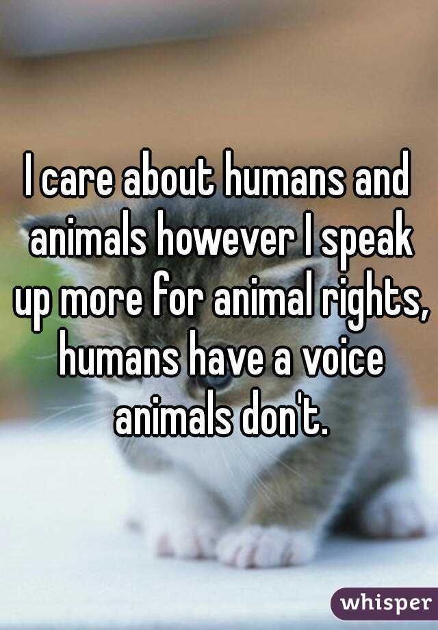 I care about humans and animals however I speak up more for animal rights, humans have a voice animals don't.