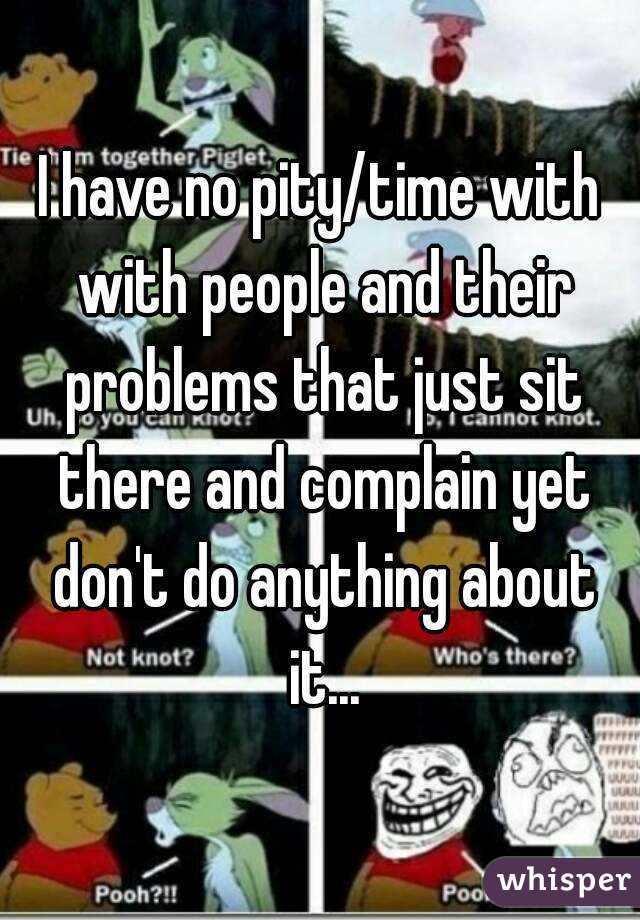 I have no pity/time with with people and their problems that just sit there and complain yet don't do anything about it...