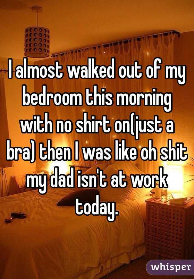 I almost walked out of my bedroom this morning with no shirt on(just a bra) then I was like oh shit my dad isn't at work today.