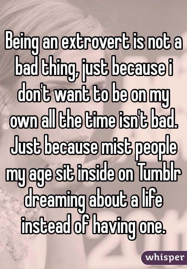 Being an extrovert is not a bad thing, just because i don't want to be on my own all the time isn't bad. Just because mist people my age sit inside on Tumblr dreaming about a life instead of having one.