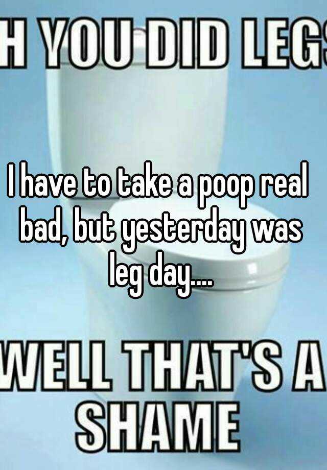 I have to take a poop real bad, but yesterday was leg day....