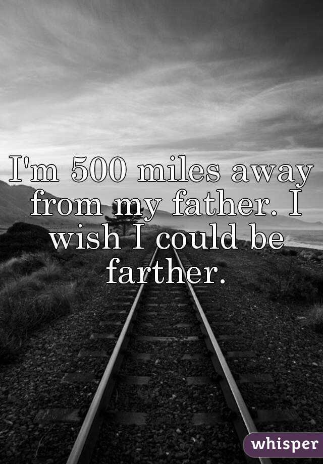 I'm 500 miles away from my father. I wish I could be farther.