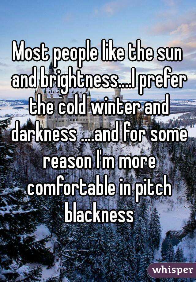 Most people like the sun and brightness....I prefer the cold winter and darkness ....and for some reason I'm more comfortable in pitch blackness
