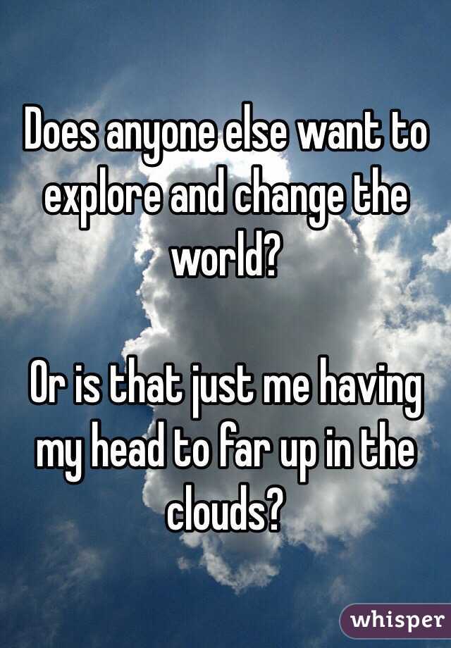 Does anyone else want to explore and change the world?

Or is that just me having my head to far up in the clouds?