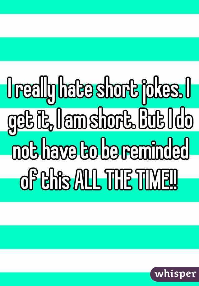 I really hate short jokes. I get it, I am short. But I do not have to be reminded of this ALL THE TIME!! 