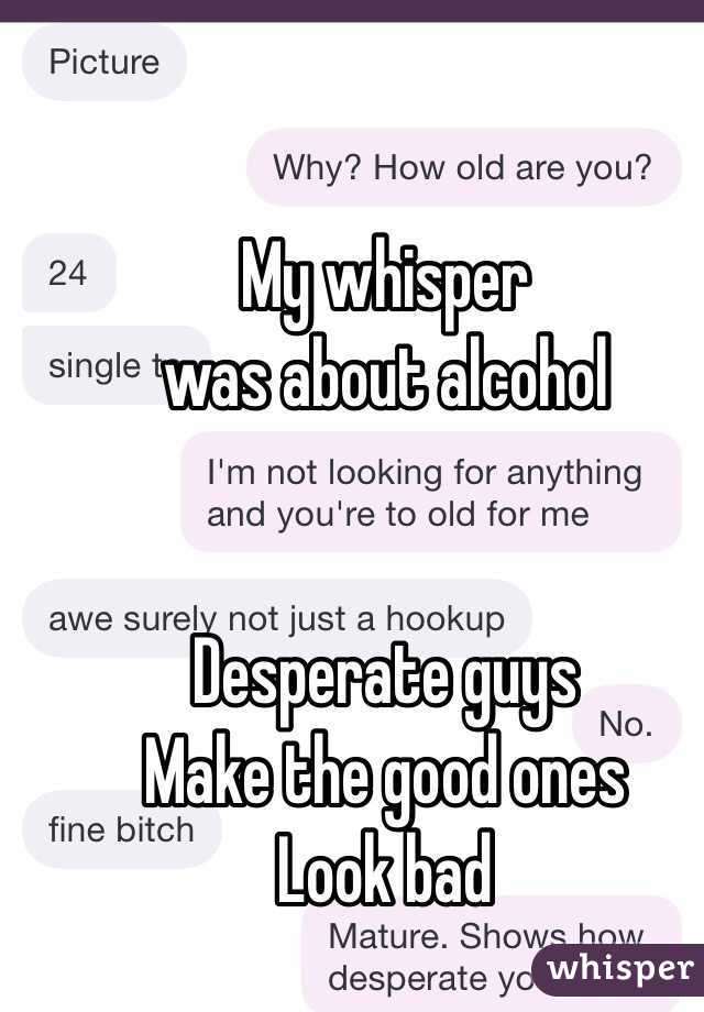 My whisper 
was about alcohol 


Desperate guys 
Make the good ones
Look bad