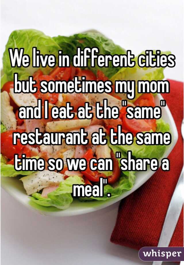 We live in different cities but sometimes my mom and I eat at the "same" restaurant at the same time so we can "share a meal".