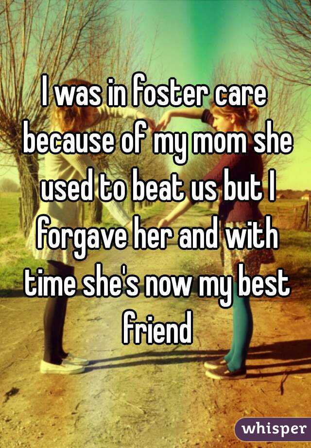 I was in foster care because of my mom she used to beat us but I forgave her and with time she's now my best friend