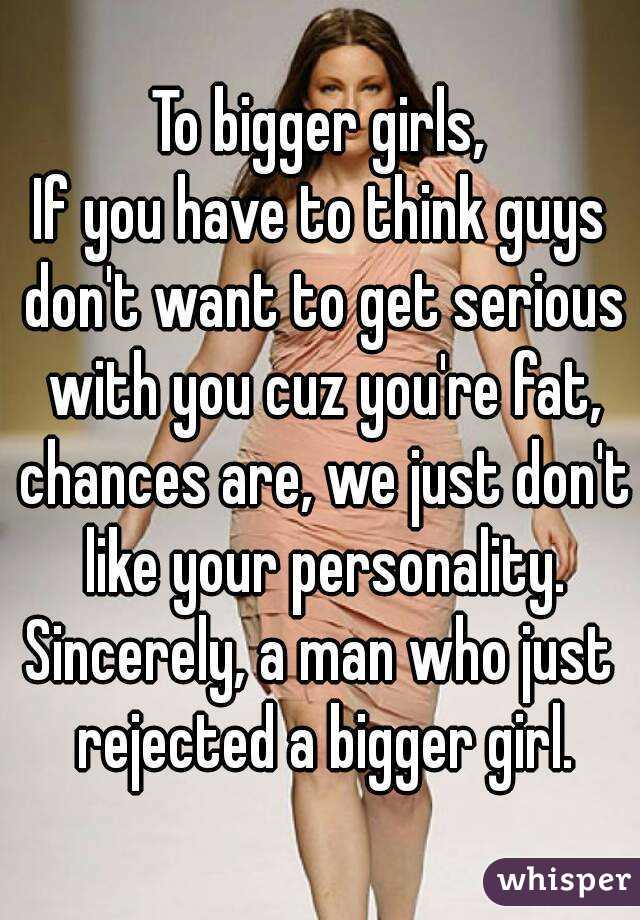 To bigger girls,
If you have to think guys don't want to get serious with you cuz you're fat, chances are, we just don't like your personality.
Sincerely, a man who just rejected a bigger girl.