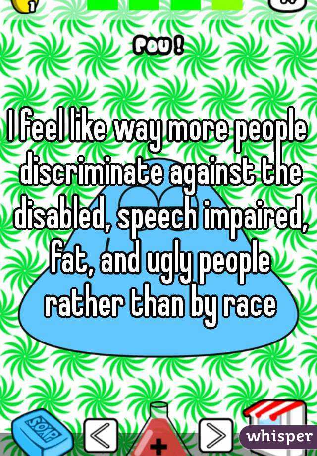 I feel like way more people discriminate against the disabled, speech impaired, fat, and ugly people rather than by race