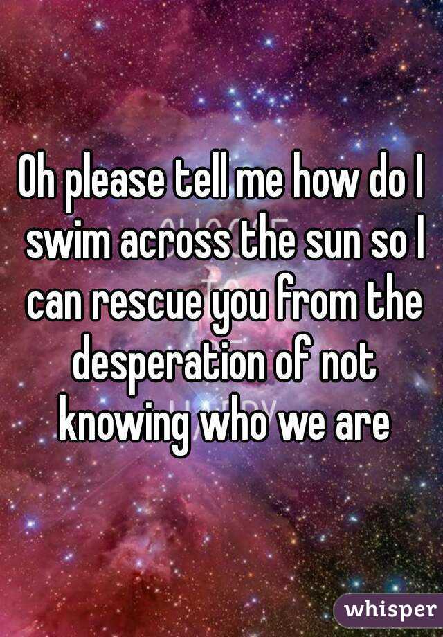 Oh please tell me how do I swim across the sun so I can rescue you from the desperation of not knowing who we are
