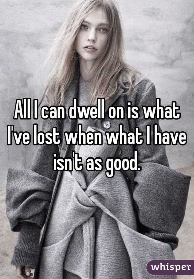All I can dwell on is what I've lost when what I have isn't as good.
