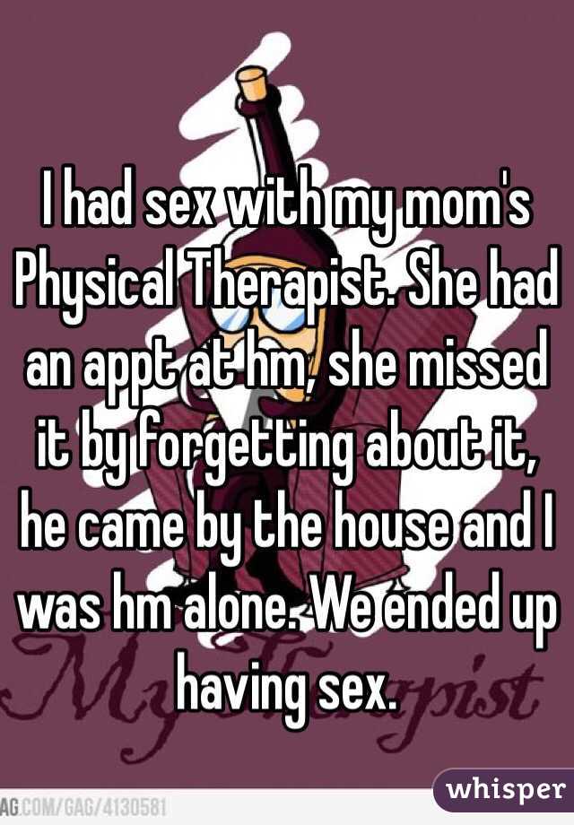 I had sex with my mom's Physical Therapist. She had an appt at hm, she missed it by forgetting about it, he came by the house and I was hm alone. We ended up having sex. 