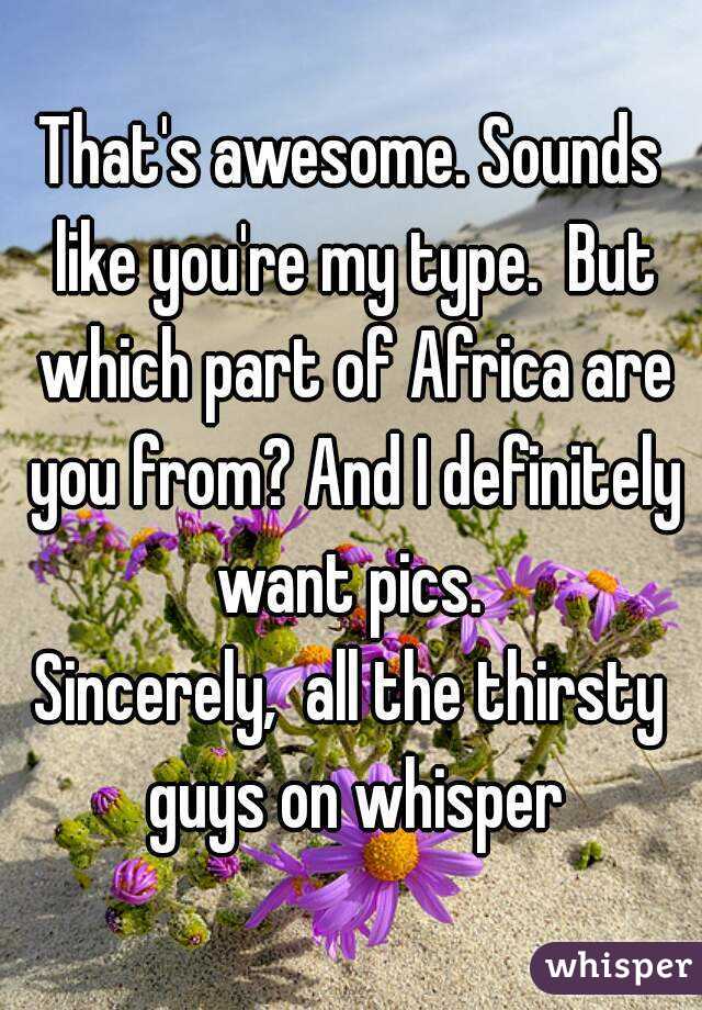 That's awesome. Sounds like you're my type.  But which part of Africa are you from? And I definitely want pics. 
Sincerely,  all the thirsty guys on whisper