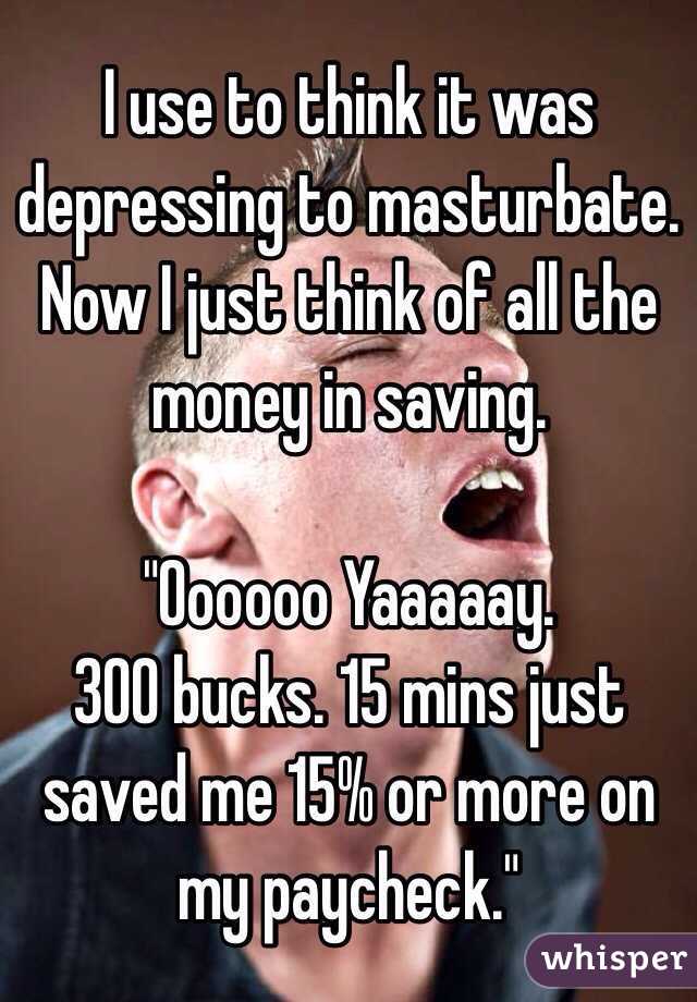 I use to think it was depressing to masturbate. 
Now I just think of all the money in saving.

"Oooooo Yaaaaay. 
300 bucks. 15 mins just saved me 15% or more on my paycheck."