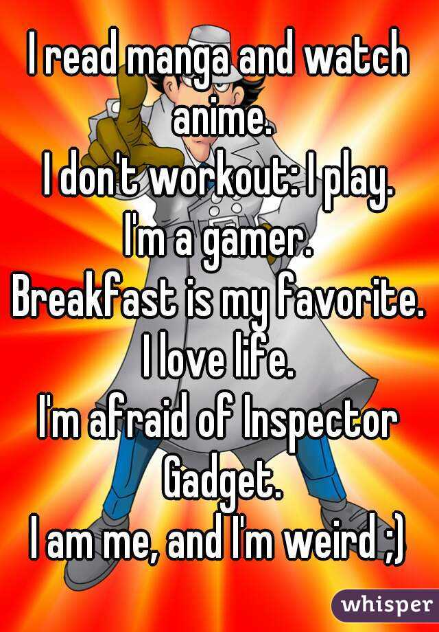 I read manga and watch anime.
I don't workout: I play.
I'm a gamer.
Breakfast is my favorite.
I love life.
I'm afraid of Inspector Gadget.
I am me, and I'm weird ;)