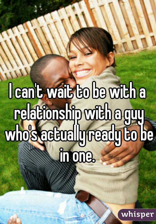 I can't wait to be with a relationship with a guy who's actually ready to be in one. 