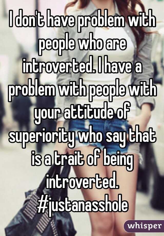 I don't have problem with people who are introverted. I have a problem with people with your attitude of superiority who say that is a trait of being introverted. 
#justanasshole