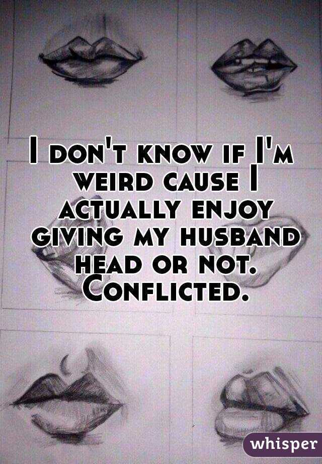 I don't know if I'm weird cause I actually enjoy giving my husband head or not. Conflicted.