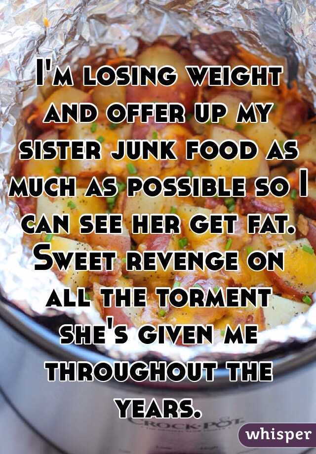 I'm losing weight and offer up my sister junk food as much as possible so I can see her get fat. Sweet revenge on all the torment she's given me throughout the years.