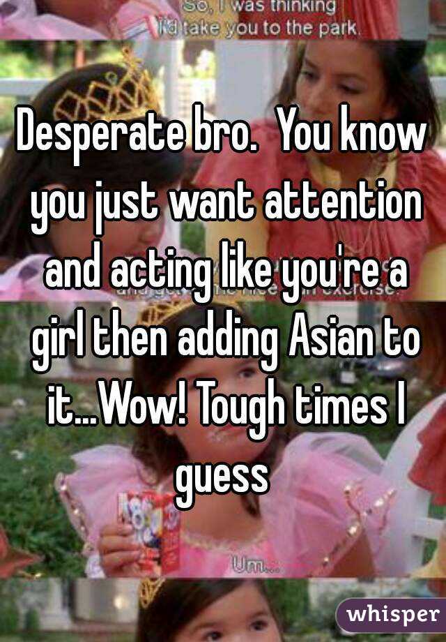 Desperate bro.  You know you just want attention and acting like you're a girl then adding Asian to it...Wow! Tough times I guess 