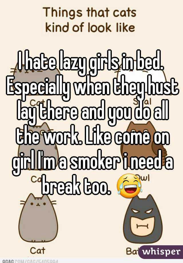 I hate lazy girls in bed. Especially when they hust lay there and you do all the work. Like come on girl I'm a smoker i need a break too. 😂
