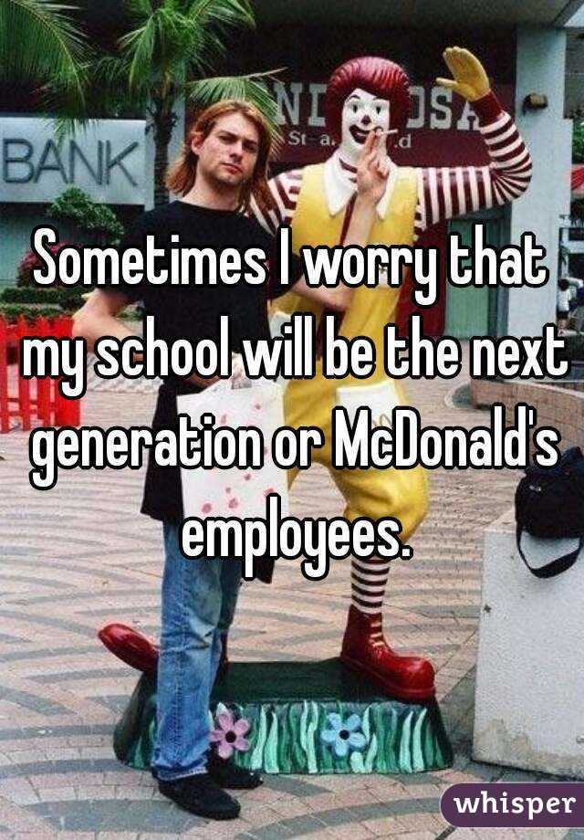 Sometimes I worry that my school will be the next generation or McDonald's employees.