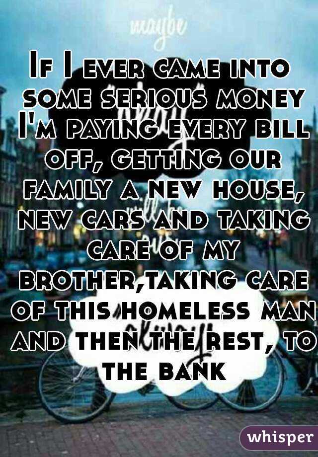If I ever came into some serious money I'm paying every bill off, getting our family a new house, new cars and taking care of my brother,taking care of this homeless man and then the rest, to the bank