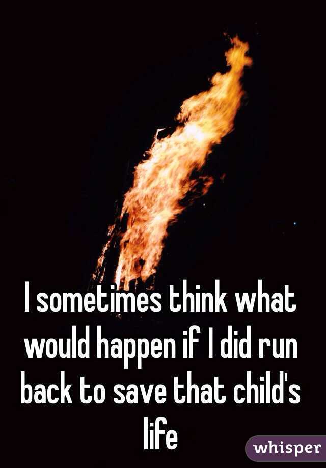 I sometimes think what would happen if I did run back to save that child's life
