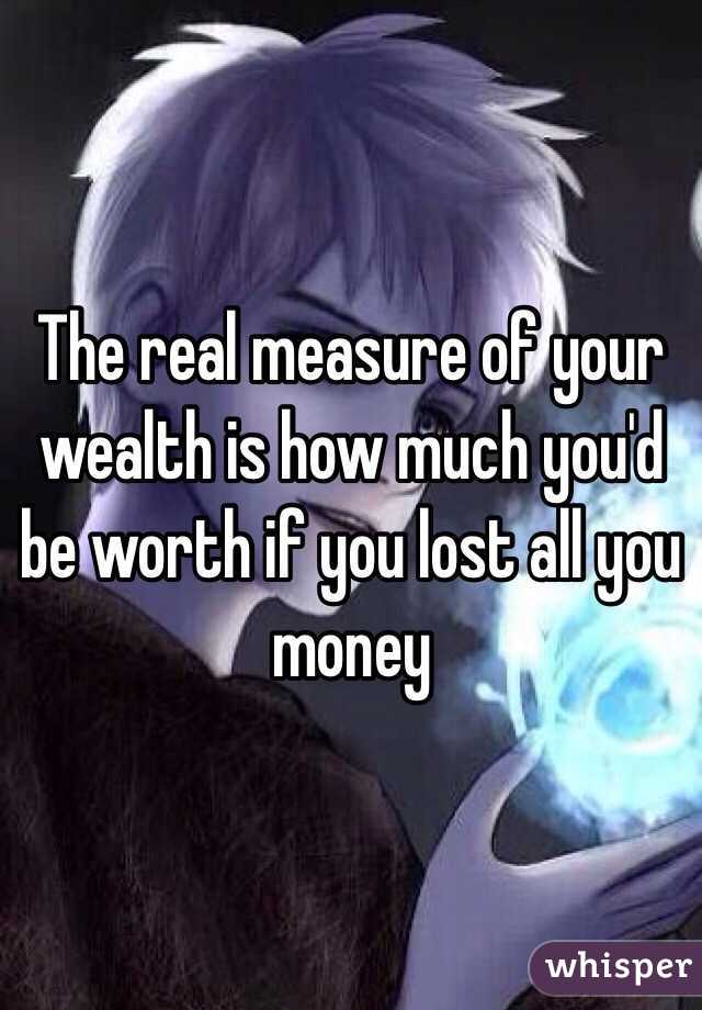 The real measure of your wealth is how much you'd be worth if you lost all you money 