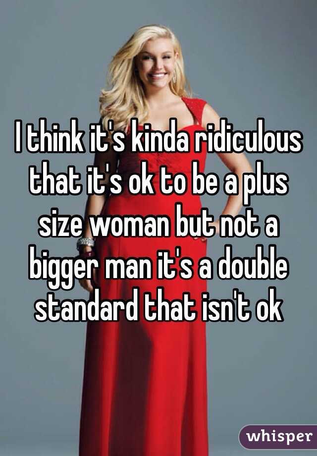I think it's kinda ridiculous that it's ok to be a plus size woman but not a bigger man it's a double standard that isn't ok 
