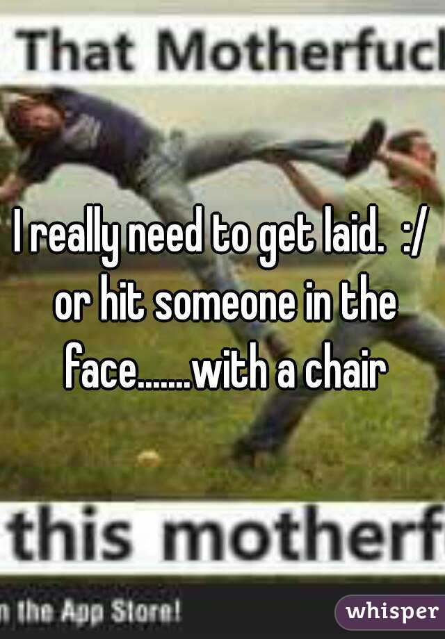 I really need to get laid.  :/ or hit someone in the face.......with a chair