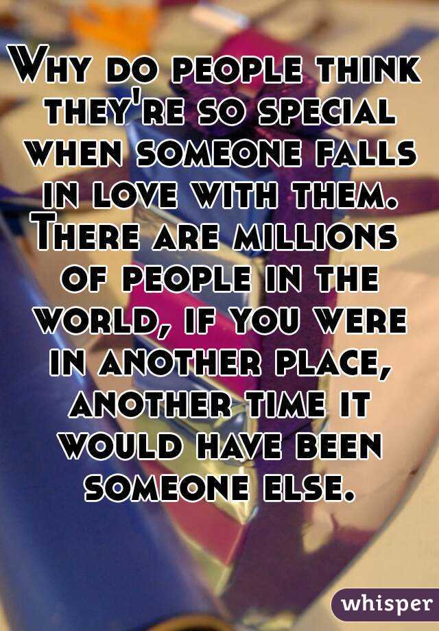 Why do people think they're so special when someone falls in love with them.
There are millions of people in the world, if you were in another place, another time it would have been someone else.