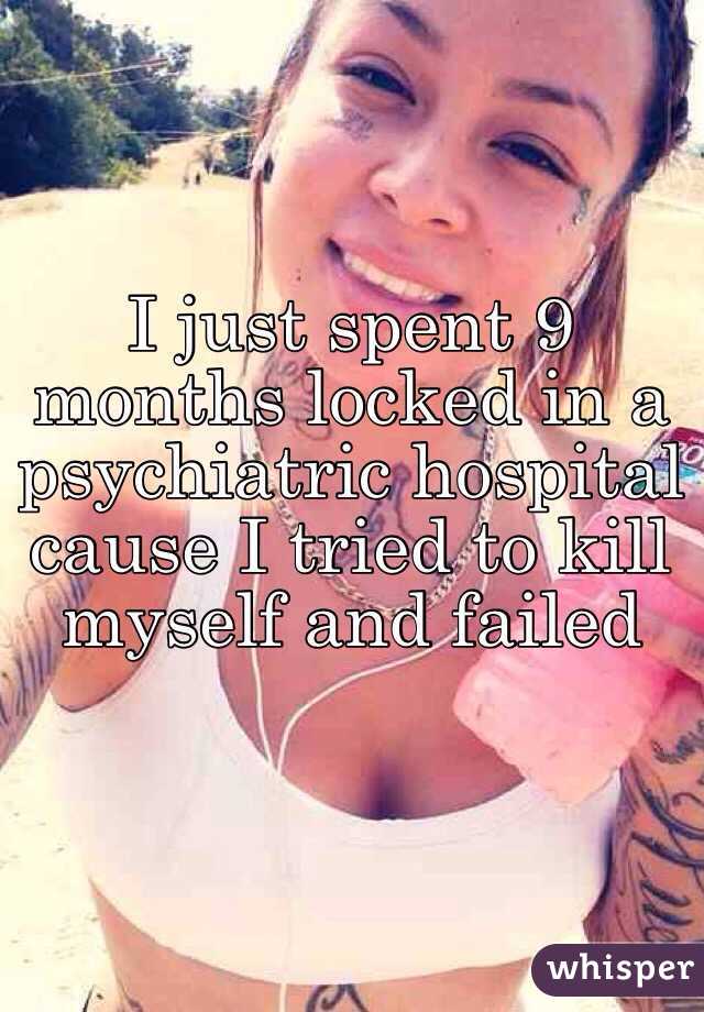I just spent 9 months locked in a psychiatric hospital cause I tried to kill myself and failed