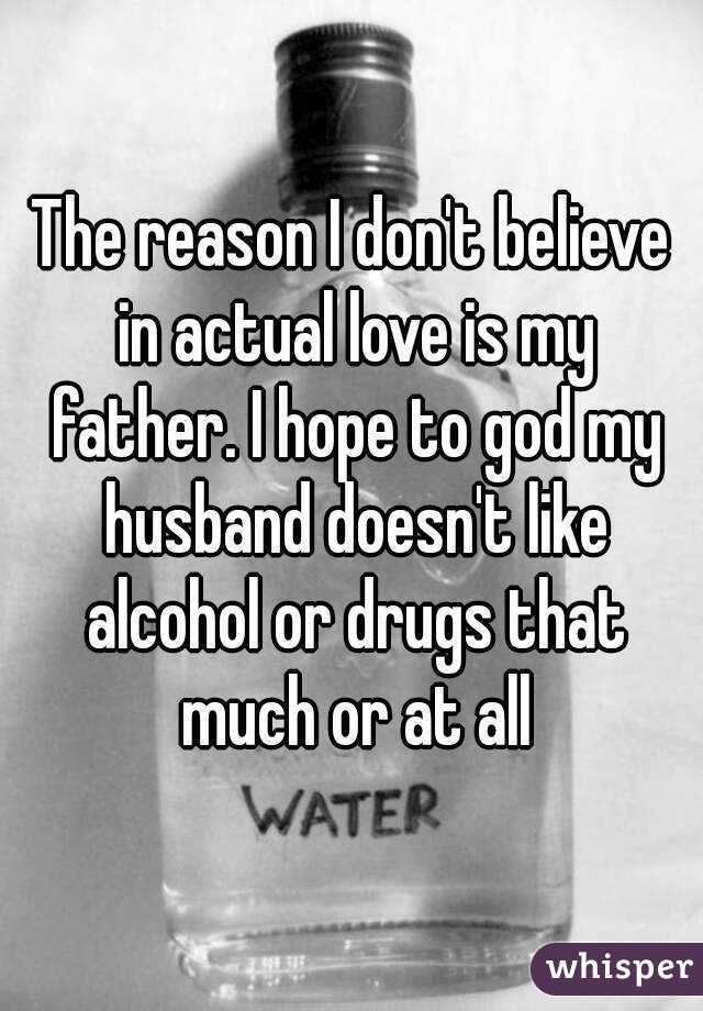 The reason I don't believe in actual love is my father. I hope to god my husband doesn't like alcohol or drugs that much or at all