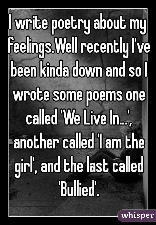 I write poetry about my feelings.Well recently I've been kinda down and so I wrote some poems one called 'We Live In...', another called 'I am the girl', and the last called 'Bullied'.