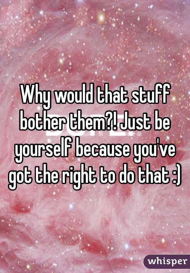 Why would that stuff bother them?! Just be yourself because you've got the right to do that :) 