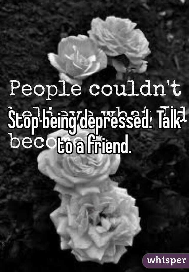 Stop being depressed. Talk to a friend.