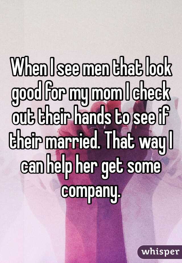 When I see men that look good for my mom I check out their hands to see if their married. That way I can help her get some company.