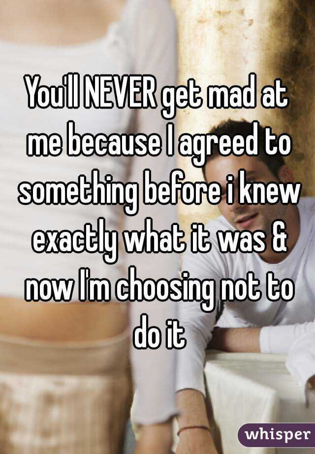 You'll NEVER get mad at me because I agreed to something before i knew exactly what it was & now I'm choosing not to do it