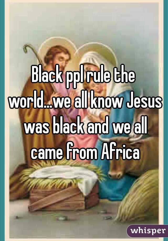 Black ppl rule the world...we all know Jesus was black and we all came from Africa