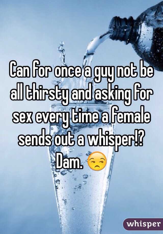 Can for once a guy not be all thirsty and asking for sex every time a female sends out a whisper!? Dam. 😒