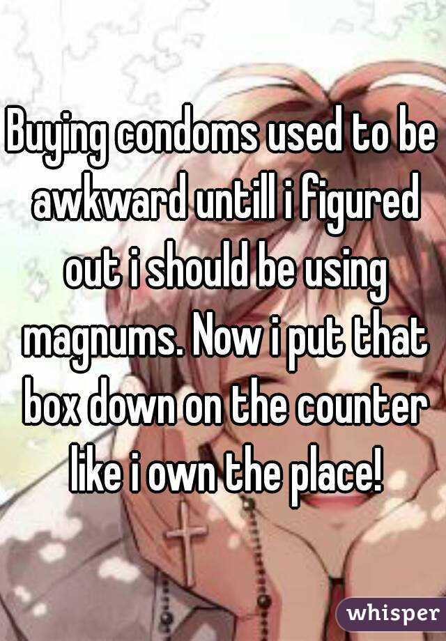 Buying condoms used to be awkward untill i figured out i should be using magnums. Now i put that box down on the counter like i own the place!