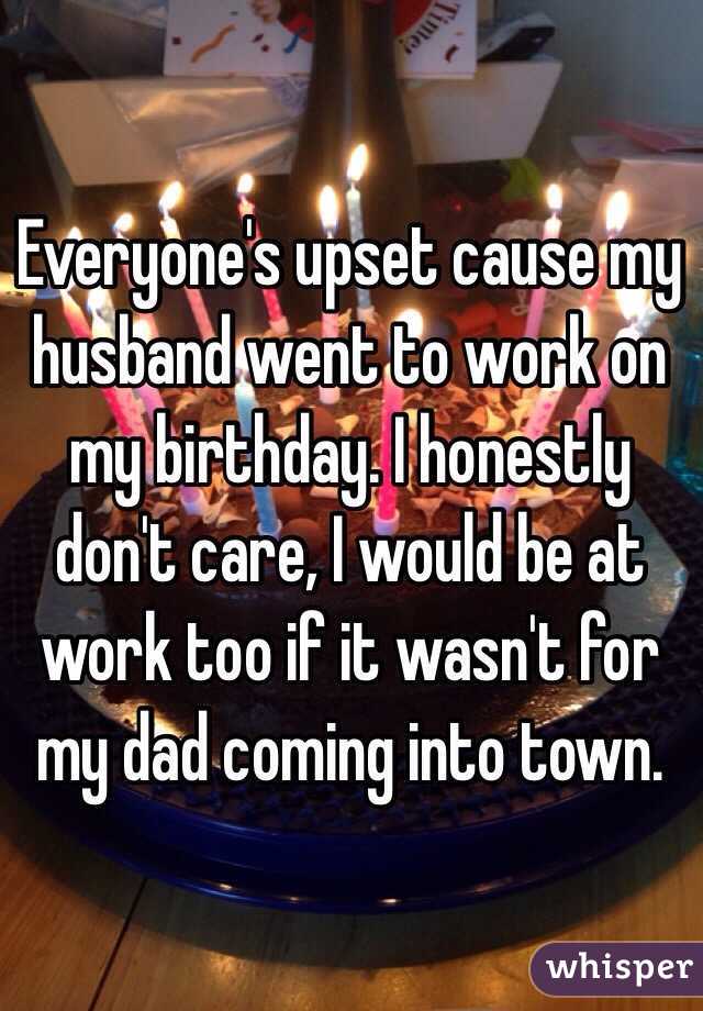 Everyone's upset cause my husband went to work on my birthday. I honestly don't care, I would be at work too if it wasn't for my dad coming into town. 
