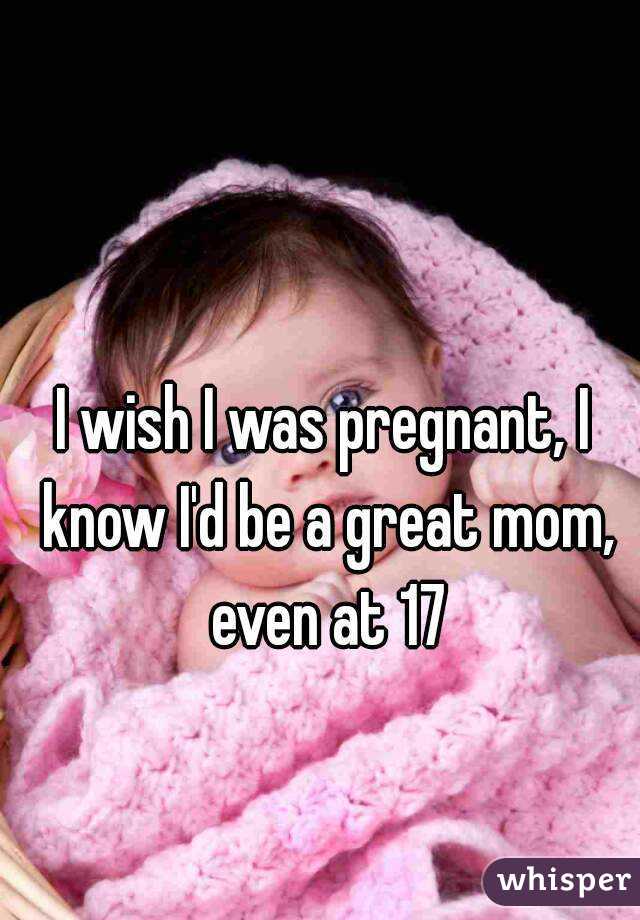 I wish I was pregnant, I know I'd be a great mom, even at 17